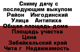 Сниму дачу с последующим выкупом › Район ­ Ингодинский › Улица ­ Антипиха › Общая площадь дома ­ 40 › Площадь участка ­ 6 › Цена ­ 4 000 - Забайкальский край, Чита г. Недвижимость » Дома, коттеджи, дачи аренда   . Забайкальский край,Чита г.